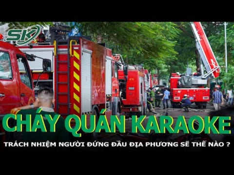 Cháy Quán Ka.ra.o.ke Ở Cầu Giấy: Trách Nhiệm Người Đứng Đầu Địa Phương Thế Nào